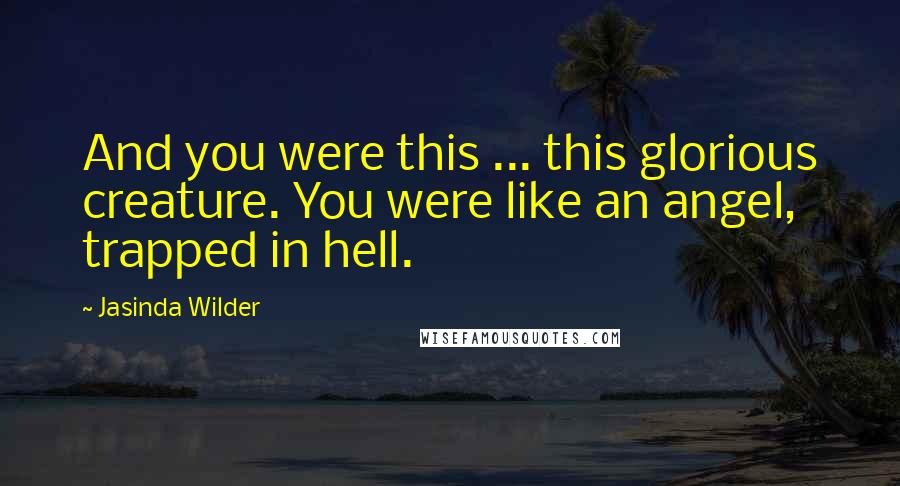 Jasinda Wilder Quotes: And you were this ... this glorious creature. You were like an angel, trapped in hell.