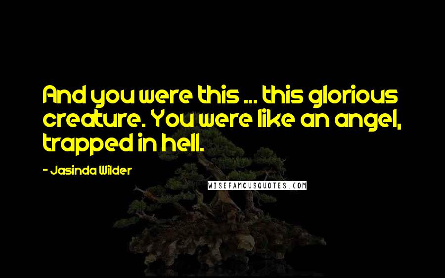 Jasinda Wilder Quotes: And you were this ... this glorious creature. You were like an angel, trapped in hell.
