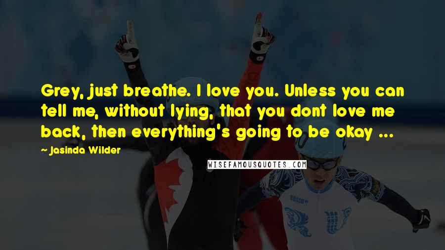 Jasinda Wilder Quotes: Grey, just breathe. I love you. Unless you can tell me, without lying, that you dont love me back, then everything's going to be okay ...