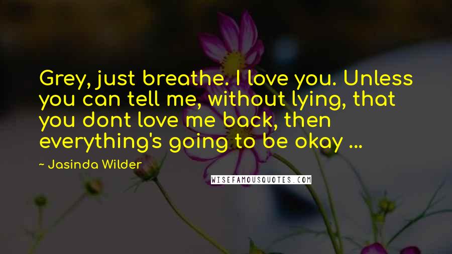 Jasinda Wilder Quotes: Grey, just breathe. I love you. Unless you can tell me, without lying, that you dont love me back, then everything's going to be okay ...