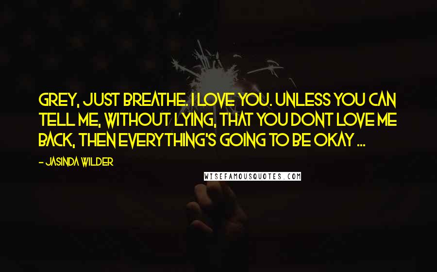 Jasinda Wilder Quotes: Grey, just breathe. I love you. Unless you can tell me, without lying, that you dont love me back, then everything's going to be okay ...