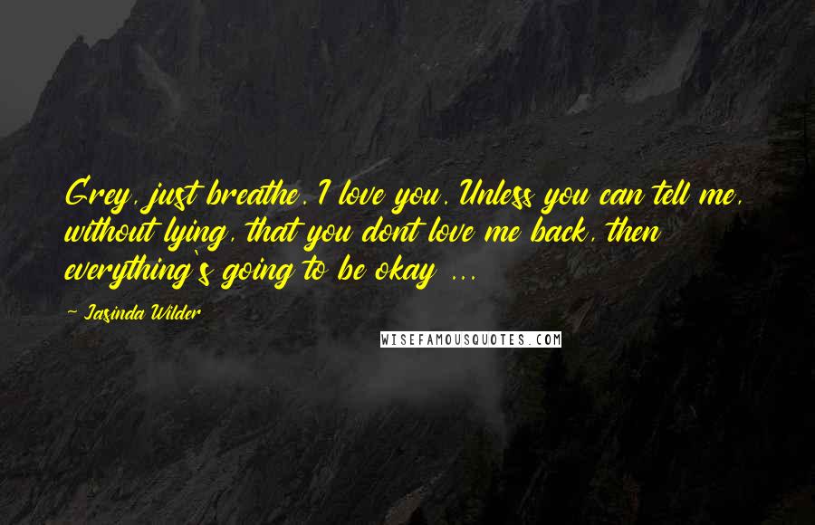 Jasinda Wilder Quotes: Grey, just breathe. I love you. Unless you can tell me, without lying, that you dont love me back, then everything's going to be okay ...