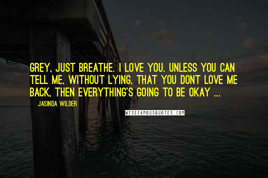 Jasinda Wilder Quotes: Grey, just breathe. I love you. Unless you can tell me, without lying, that you dont love me back, then everything's going to be okay ...