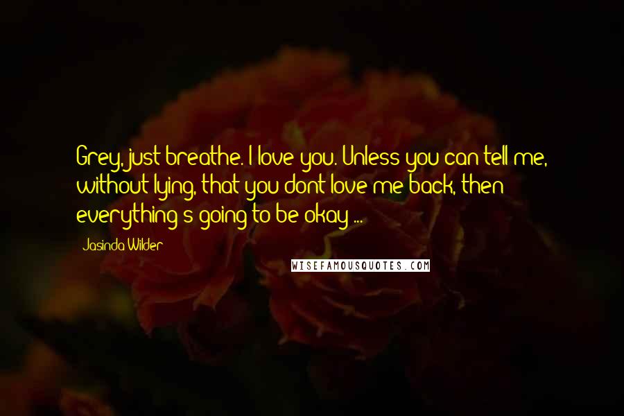 Jasinda Wilder Quotes: Grey, just breathe. I love you. Unless you can tell me, without lying, that you dont love me back, then everything's going to be okay ...