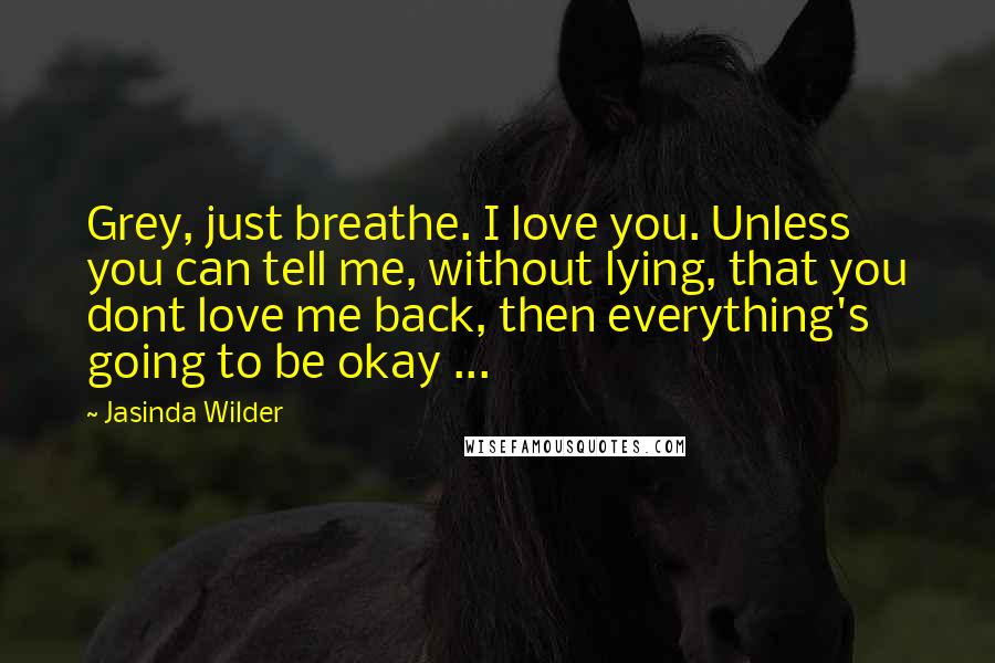 Jasinda Wilder Quotes: Grey, just breathe. I love you. Unless you can tell me, without lying, that you dont love me back, then everything's going to be okay ...