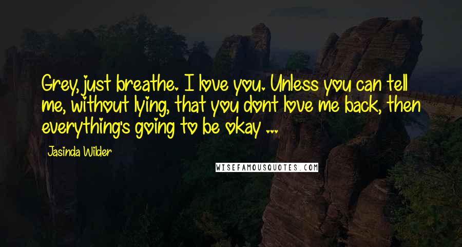 Jasinda Wilder Quotes: Grey, just breathe. I love you. Unless you can tell me, without lying, that you dont love me back, then everything's going to be okay ...