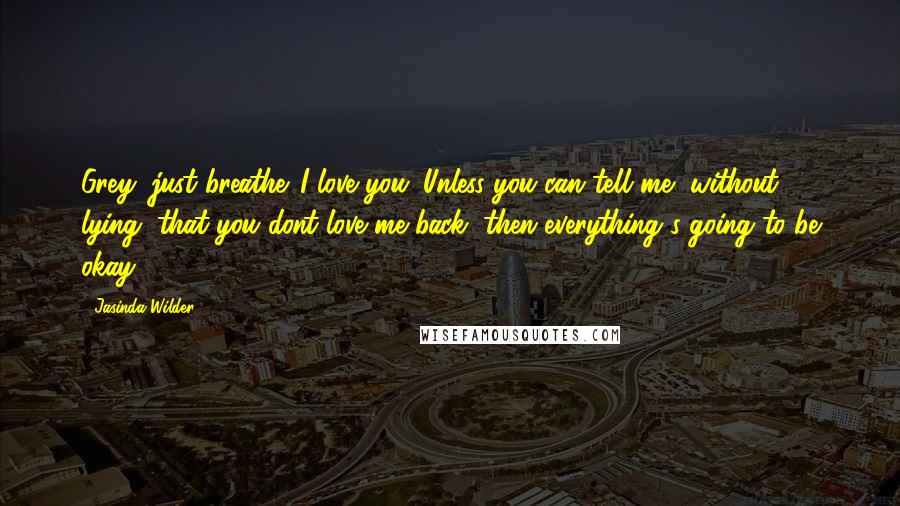 Jasinda Wilder Quotes: Grey, just breathe. I love you. Unless you can tell me, without lying, that you dont love me back, then everything's going to be okay ...