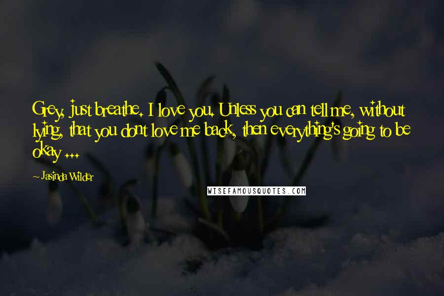 Jasinda Wilder Quotes: Grey, just breathe. I love you. Unless you can tell me, without lying, that you dont love me back, then everything's going to be okay ...