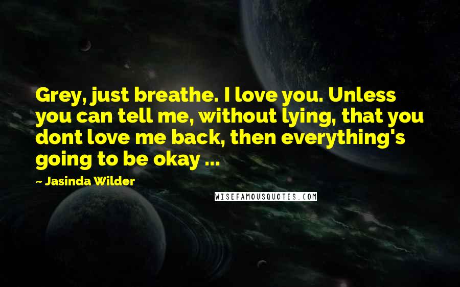 Jasinda Wilder Quotes: Grey, just breathe. I love you. Unless you can tell me, without lying, that you dont love me back, then everything's going to be okay ...