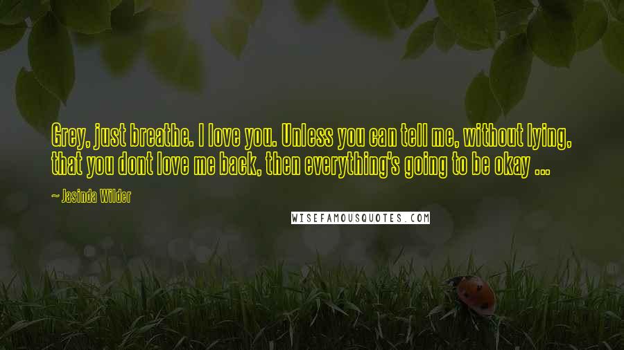 Jasinda Wilder Quotes: Grey, just breathe. I love you. Unless you can tell me, without lying, that you dont love me back, then everything's going to be okay ...