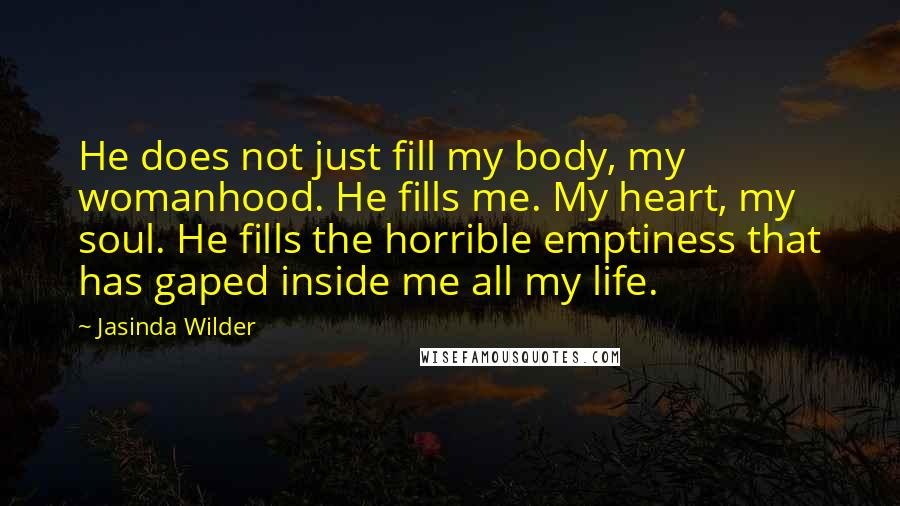 Jasinda Wilder Quotes: He does not just fill my body, my womanhood. He fills me. My heart, my soul. He fills the horrible emptiness that has gaped inside me all my life.