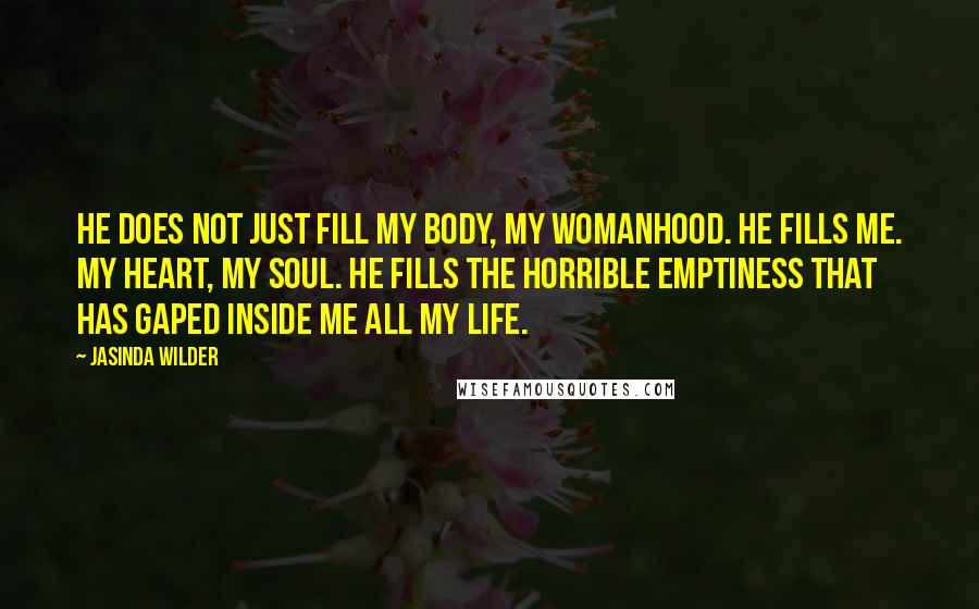 Jasinda Wilder Quotes: He does not just fill my body, my womanhood. He fills me. My heart, my soul. He fills the horrible emptiness that has gaped inside me all my life.