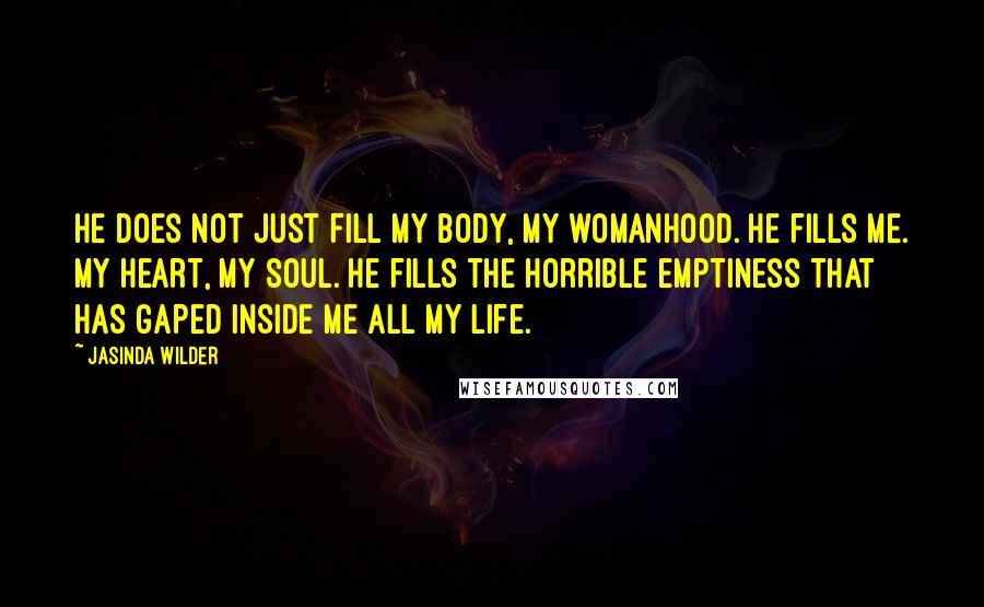 Jasinda Wilder Quotes: He does not just fill my body, my womanhood. He fills me. My heart, my soul. He fills the horrible emptiness that has gaped inside me all my life.