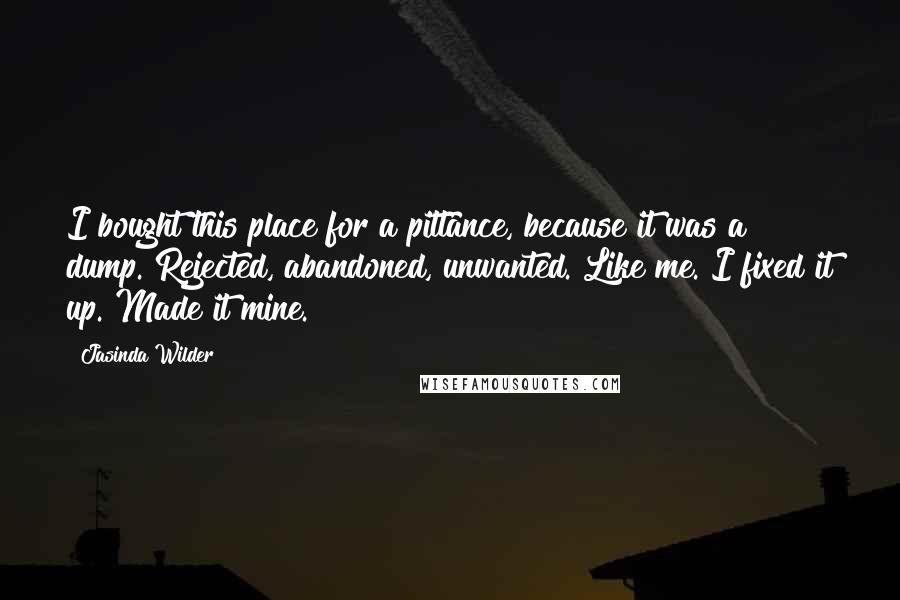 Jasinda Wilder Quotes: I bought this place for a pittance, because it was a dump. Rejected, abandoned, unwanted. Like me. I fixed it up. Made it mine.