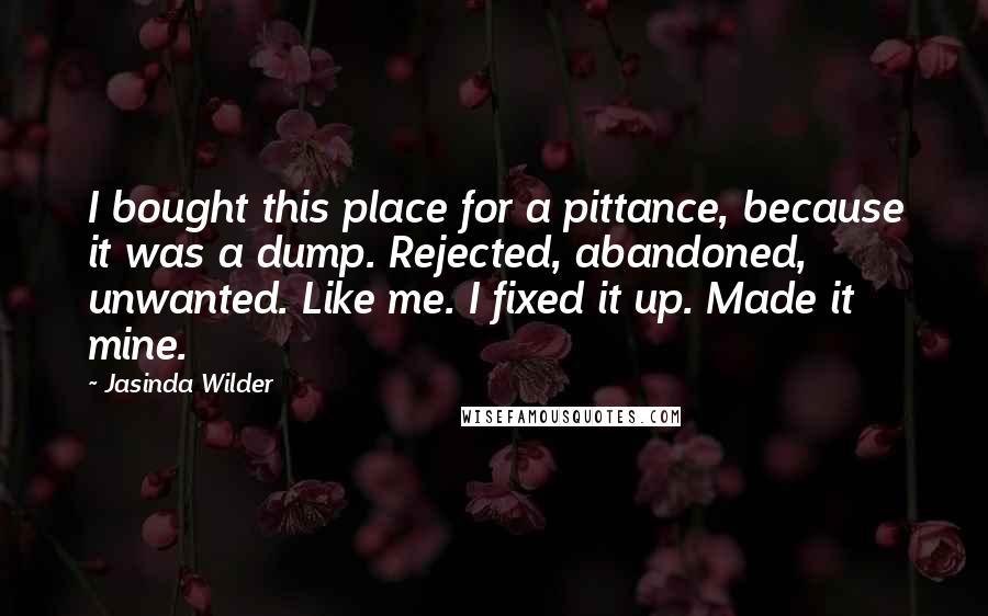 Jasinda Wilder Quotes: I bought this place for a pittance, because it was a dump. Rejected, abandoned, unwanted. Like me. I fixed it up. Made it mine.