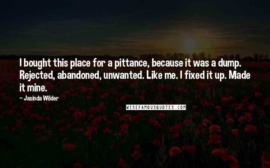 Jasinda Wilder Quotes: I bought this place for a pittance, because it was a dump. Rejected, abandoned, unwanted. Like me. I fixed it up. Made it mine.