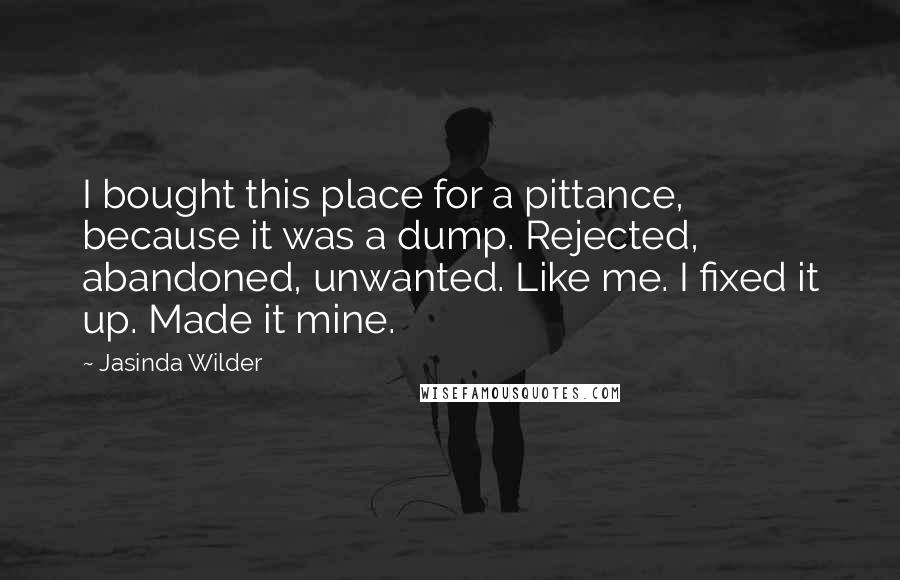 Jasinda Wilder Quotes: I bought this place for a pittance, because it was a dump. Rejected, abandoned, unwanted. Like me. I fixed it up. Made it mine.