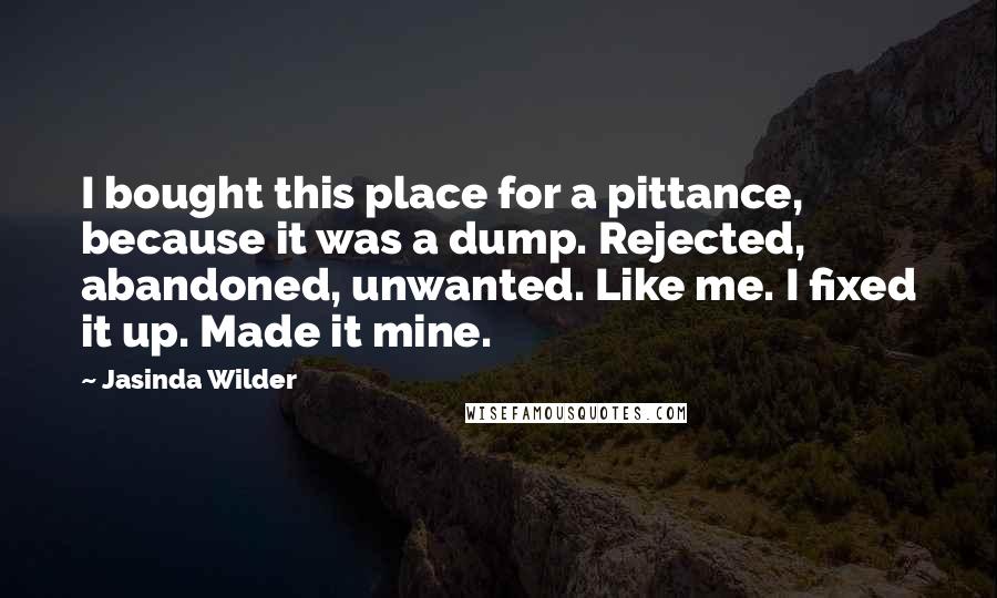 Jasinda Wilder Quotes: I bought this place for a pittance, because it was a dump. Rejected, abandoned, unwanted. Like me. I fixed it up. Made it mine.