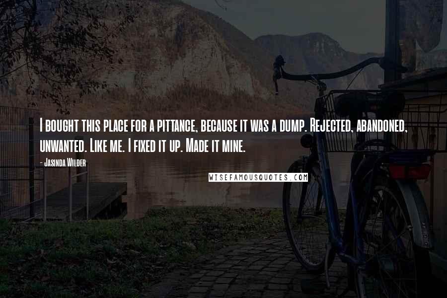 Jasinda Wilder Quotes: I bought this place for a pittance, because it was a dump. Rejected, abandoned, unwanted. Like me. I fixed it up. Made it mine.