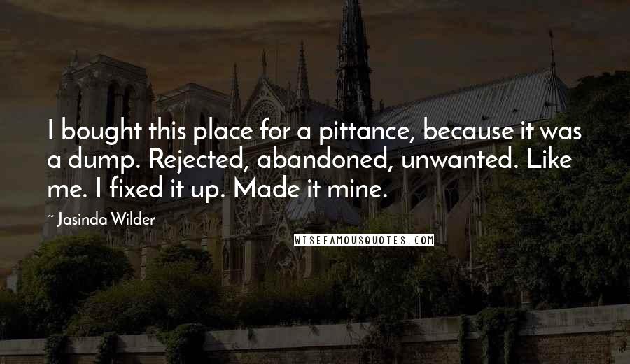 Jasinda Wilder Quotes: I bought this place for a pittance, because it was a dump. Rejected, abandoned, unwanted. Like me. I fixed it up. Made it mine.