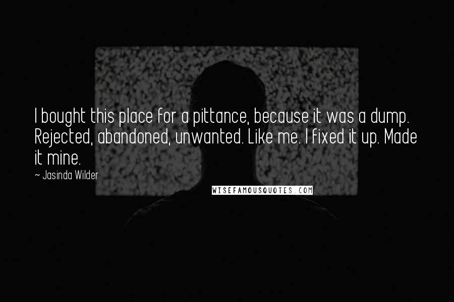 Jasinda Wilder Quotes: I bought this place for a pittance, because it was a dump. Rejected, abandoned, unwanted. Like me. I fixed it up. Made it mine.