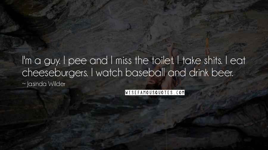 Jasinda Wilder Quotes: I'm a guy. I pee and I miss the toilet. I take shits. I eat cheeseburgers. I watch baseball and drink beer.