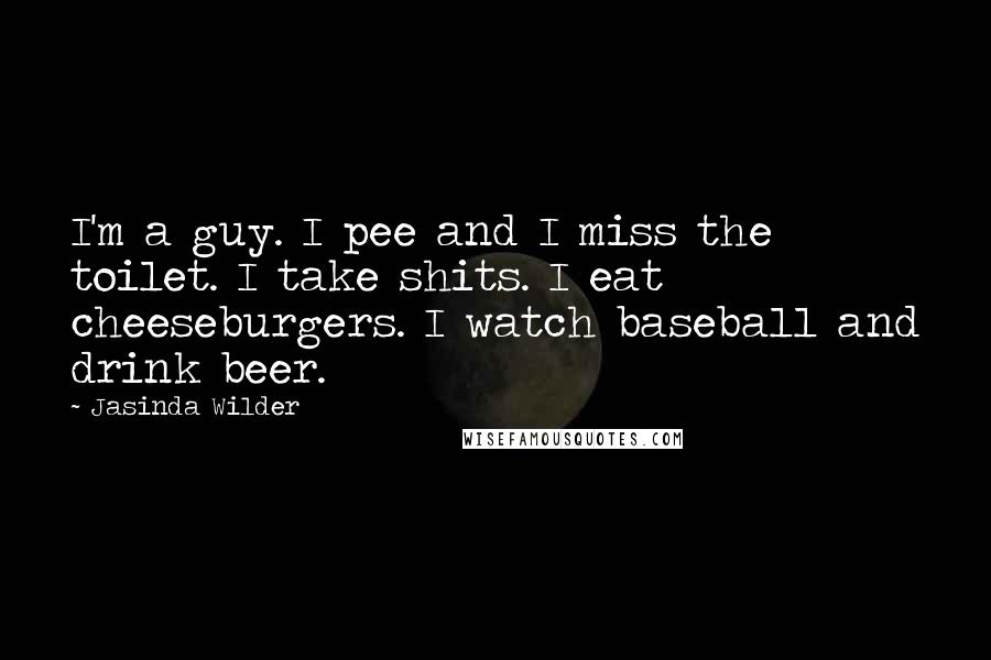 Jasinda Wilder Quotes: I'm a guy. I pee and I miss the toilet. I take shits. I eat cheeseburgers. I watch baseball and drink beer.