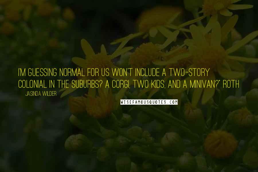 Jasinda Wilder Quotes: I'm guessing normal for us won't include a two-story Colonial in the suburbs? A Corgi, two kids, and a minivan?" Roth
