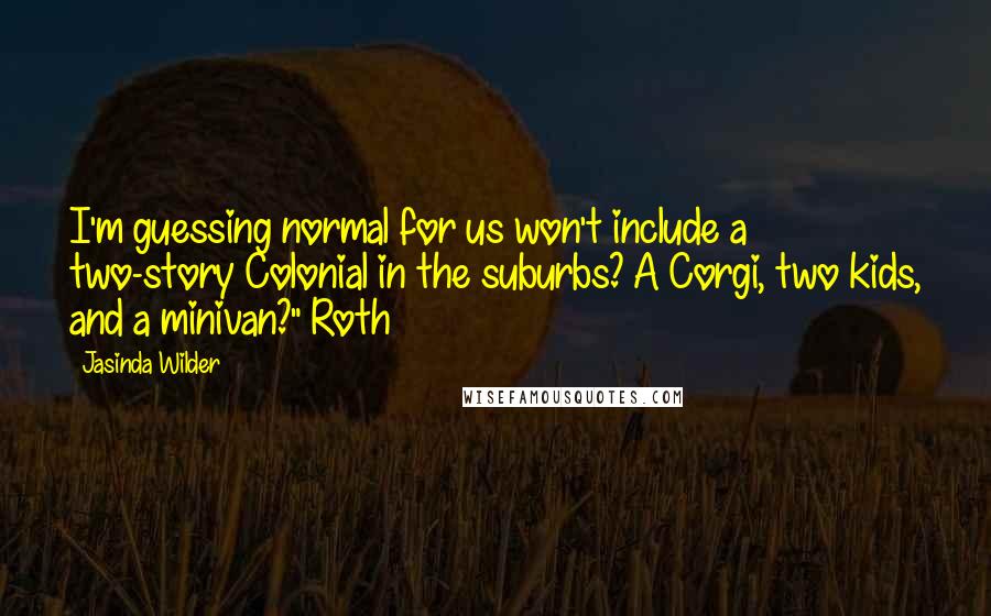 Jasinda Wilder Quotes: I'm guessing normal for us won't include a two-story Colonial in the suburbs? A Corgi, two kids, and a minivan?" Roth