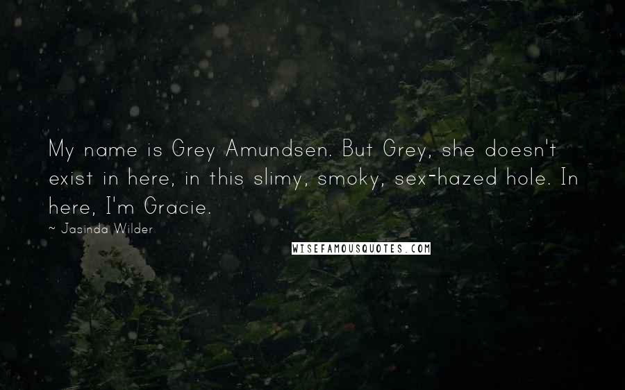 Jasinda Wilder Quotes: My name is Grey Amundsen. But Grey, she doesn't exist in here, in this slimy, smoky, sex-hazed hole. In here, I'm Gracie.