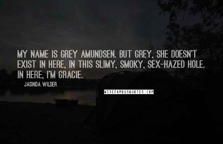 Jasinda Wilder Quotes: My name is Grey Amundsen. But Grey, she doesn't exist in here, in this slimy, smoky, sex-hazed hole. In here, I'm Gracie.