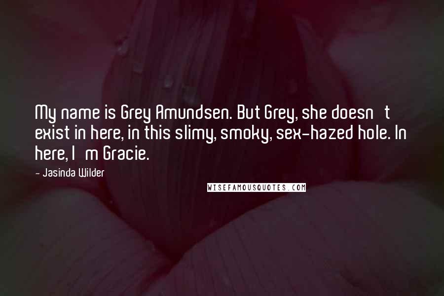 Jasinda Wilder Quotes: My name is Grey Amundsen. But Grey, she doesn't exist in here, in this slimy, smoky, sex-hazed hole. In here, I'm Gracie.