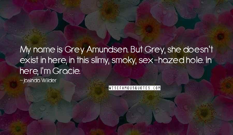 Jasinda Wilder Quotes: My name is Grey Amundsen. But Grey, she doesn't exist in here, in this slimy, smoky, sex-hazed hole. In here, I'm Gracie.