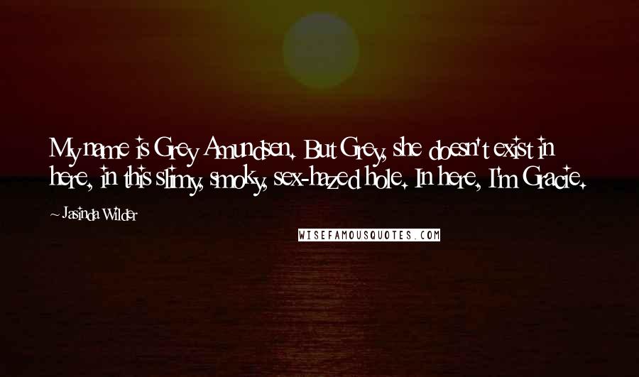 Jasinda Wilder Quotes: My name is Grey Amundsen. But Grey, she doesn't exist in here, in this slimy, smoky, sex-hazed hole. In here, I'm Gracie.