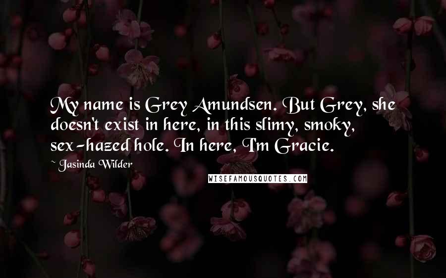 Jasinda Wilder Quotes: My name is Grey Amundsen. But Grey, she doesn't exist in here, in this slimy, smoky, sex-hazed hole. In here, I'm Gracie.