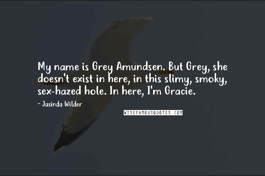 Jasinda Wilder Quotes: My name is Grey Amundsen. But Grey, she doesn't exist in here, in this slimy, smoky, sex-hazed hole. In here, I'm Gracie.