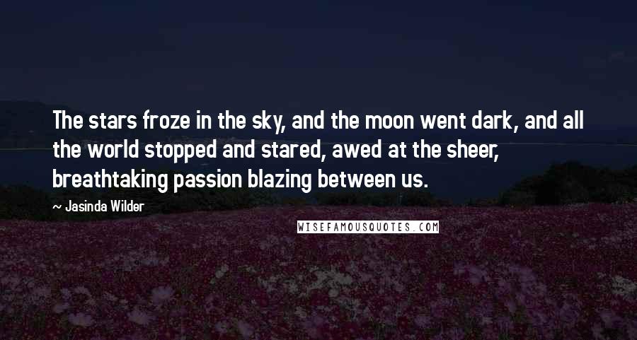 Jasinda Wilder Quotes: The stars froze in the sky, and the moon went dark, and all the world stopped and stared, awed at the sheer, breathtaking passion blazing between us.