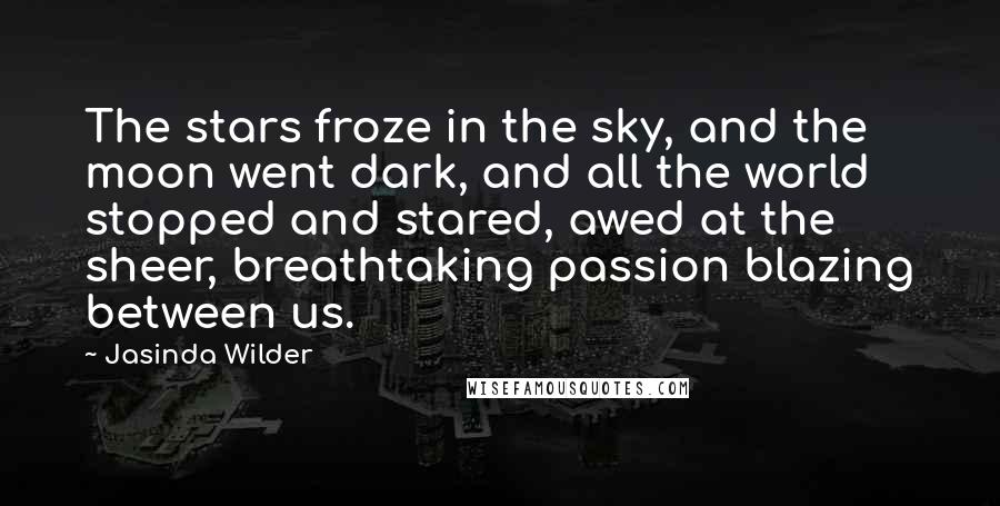 Jasinda Wilder Quotes: The stars froze in the sky, and the moon went dark, and all the world stopped and stared, awed at the sheer, breathtaking passion blazing between us.