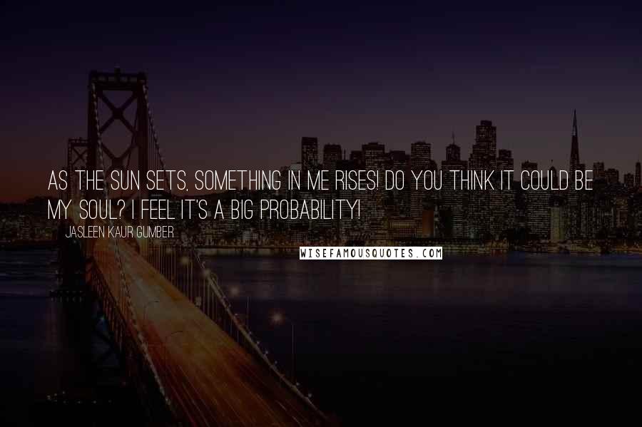 Jasleen Kaur Gumber Quotes: As the sun sets, something in me rises! Do you think it could be my soul? I feel it's a big probability!