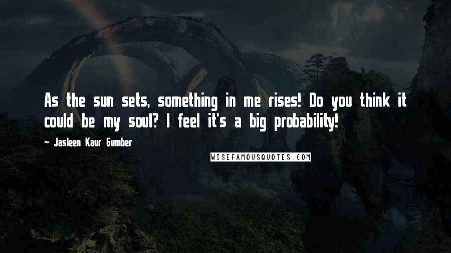 Jasleen Kaur Gumber Quotes: As the sun sets, something in me rises! Do you think it could be my soul? I feel it's a big probability!