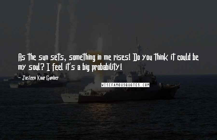 Jasleen Kaur Gumber Quotes: As the sun sets, something in me rises! Do you think it could be my soul? I feel it's a big probability!