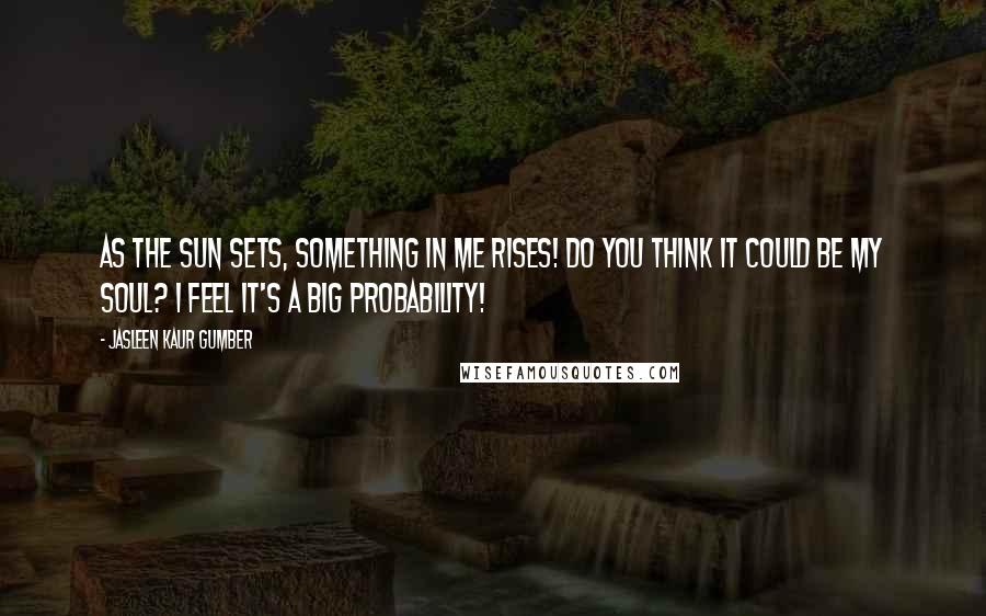 Jasleen Kaur Gumber Quotes: As the sun sets, something in me rises! Do you think it could be my soul? I feel it's a big probability!