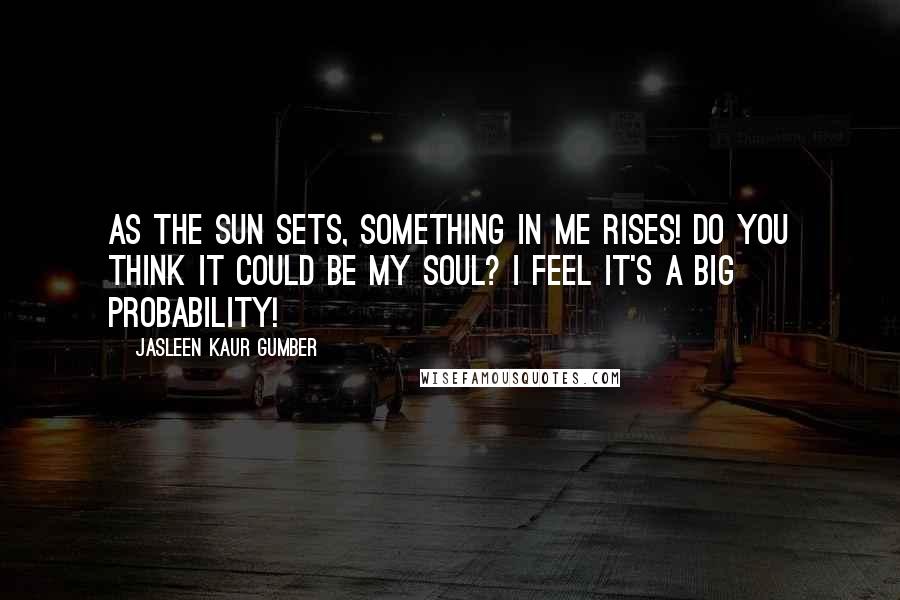 Jasleen Kaur Gumber Quotes: As the sun sets, something in me rises! Do you think it could be my soul? I feel it's a big probability!