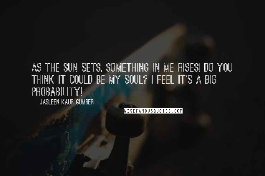 Jasleen Kaur Gumber Quotes: As the sun sets, something in me rises! Do you think it could be my soul? I feel it's a big probability!