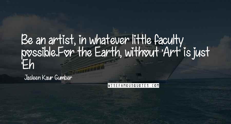 Jasleen Kaur Gumber Quotes: Be an artist, in whatever little faculty possible.For the Earth, without 'Art' is just 'Eh