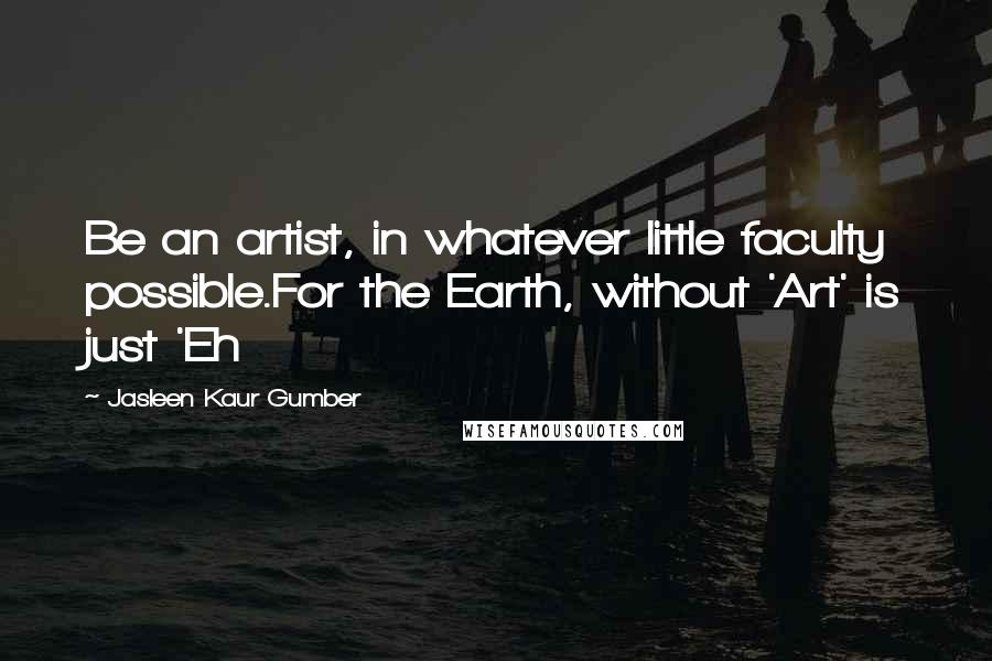 Jasleen Kaur Gumber Quotes: Be an artist, in whatever little faculty possible.For the Earth, without 'Art' is just 'Eh