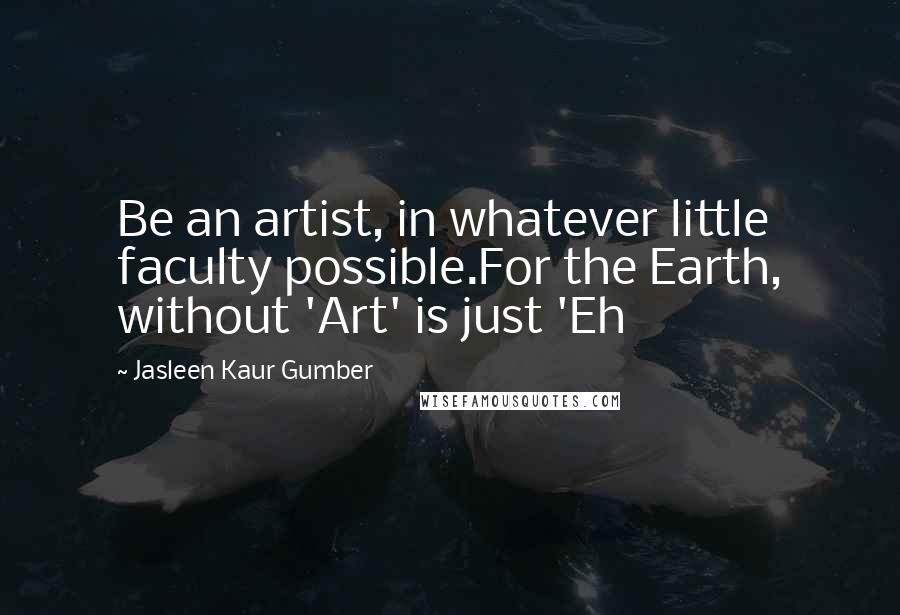 Jasleen Kaur Gumber Quotes: Be an artist, in whatever little faculty possible.For the Earth, without 'Art' is just 'Eh