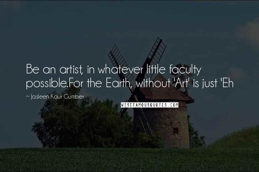 Jasleen Kaur Gumber Quotes: Be an artist, in whatever little faculty possible.For the Earth, without 'Art' is just 'Eh