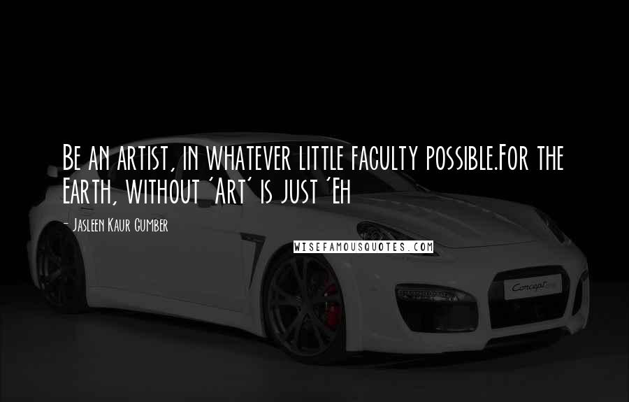 Jasleen Kaur Gumber Quotes: Be an artist, in whatever little faculty possible.For the Earth, without 'Art' is just 'Eh