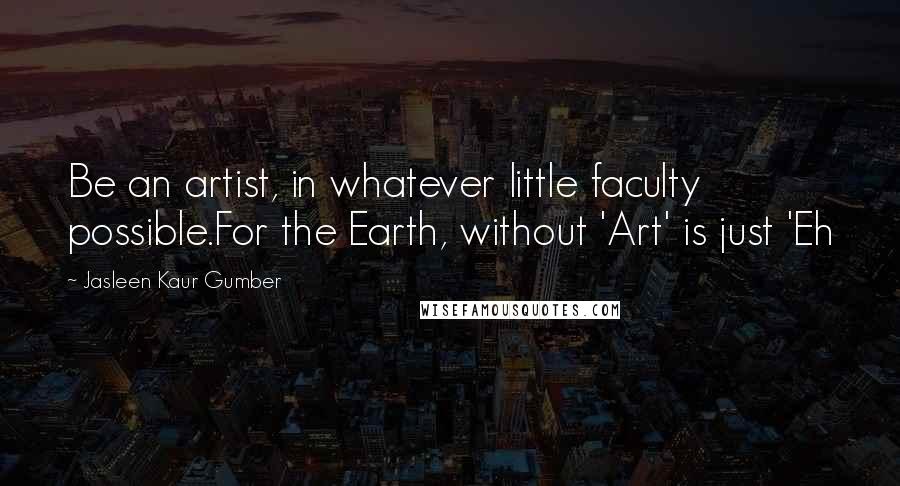 Jasleen Kaur Gumber Quotes: Be an artist, in whatever little faculty possible.For the Earth, without 'Art' is just 'Eh